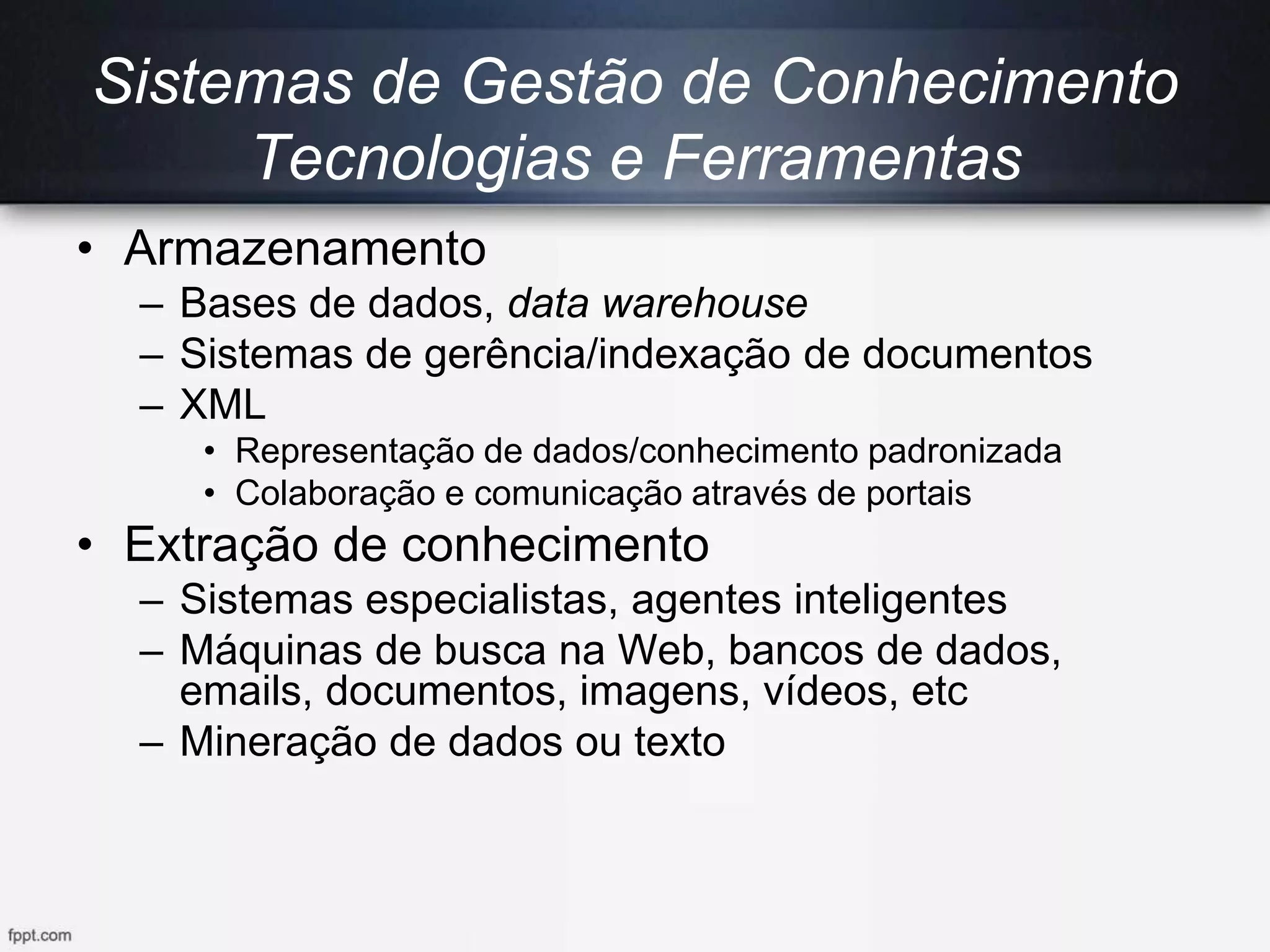 Sistemas de Gestão de Conhecimento
Tecnologias e Ferramentas
• Armazenamento
– Bases de dados, data warehouse
– Sistemas de gerência/indexação de documentos
– XML
• Representação de dados/conhecimento padronizada
• Colaboração e comunicação através de portais
• Extração de conhecimento
– Sistemas especialistas, agentes inteligentes
– Máquinas de busca na Web, bancos de dados,
emails, documentos, imagens, vídeos, etc
– Mineração de dados ou texto
 