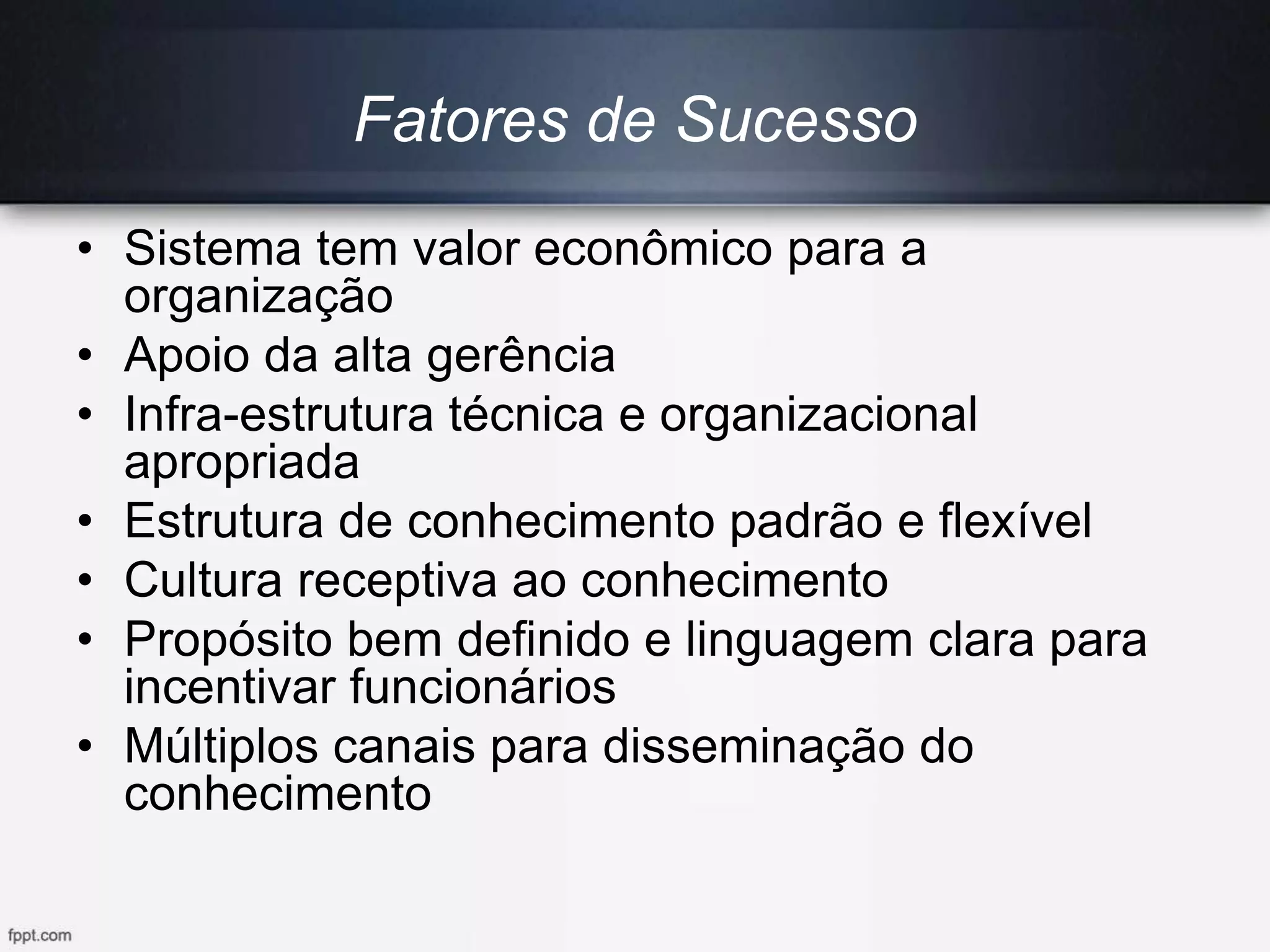 Fatores de Sucesso
• Sistema tem valor econômico para a
organização
• Apoio da alta gerência
• Infra-estrutura técnica e organizacional
apropriada
• Estrutura de conhecimento padrão e flexível
• Cultura receptiva ao conhecimento
• Propósito bem definido e linguagem clara para
incentivar funcionários
• Múltiplos canais para disseminação do
conhecimento
 