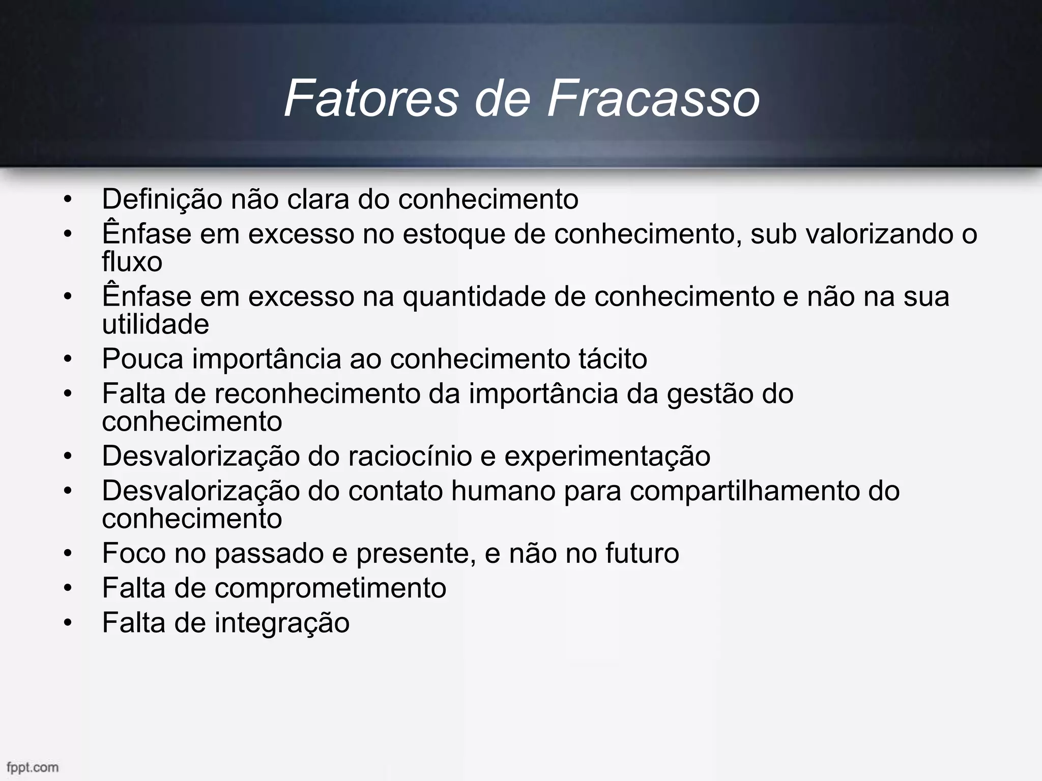 Fatores de Fracasso
• Definição não clara do conhecimento
• Ênfase em excesso no estoque de conhecimento, sub valorizando o
fluxo
• Ênfase em excesso na quantidade de conhecimento e não na sua
utilidade
• Pouca importância ao conhecimento tácito
• Falta de reconhecimento da importância da gestão do
conhecimento
• Desvalorização do raciocínio e experimentação
• Desvalorização do contato humano para compartilhamento do
conhecimento
• Foco no passado e presente, e não no futuro
• Falta de comprometimento
• Falta de integração
 