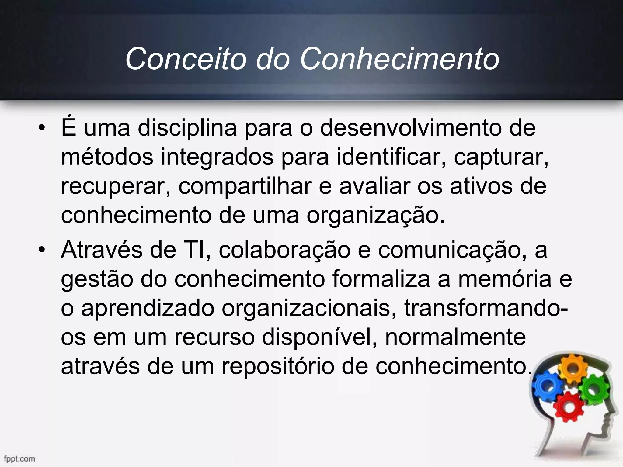 • É uma disciplina para o desenvolvimento de
métodos integrados para identificar, capturar,
recuperar, compartilhar e avaliar os ativos de
conhecimento de uma organização.
• Através de TI, colaboração e comunicação, a
gestão do conhecimento formaliza a memória e
o aprendizado organizacionais, transformando-
os em um recurso disponível, normalmente
através de um repositório de conhecimento.
Conceito do Conhecimento
 