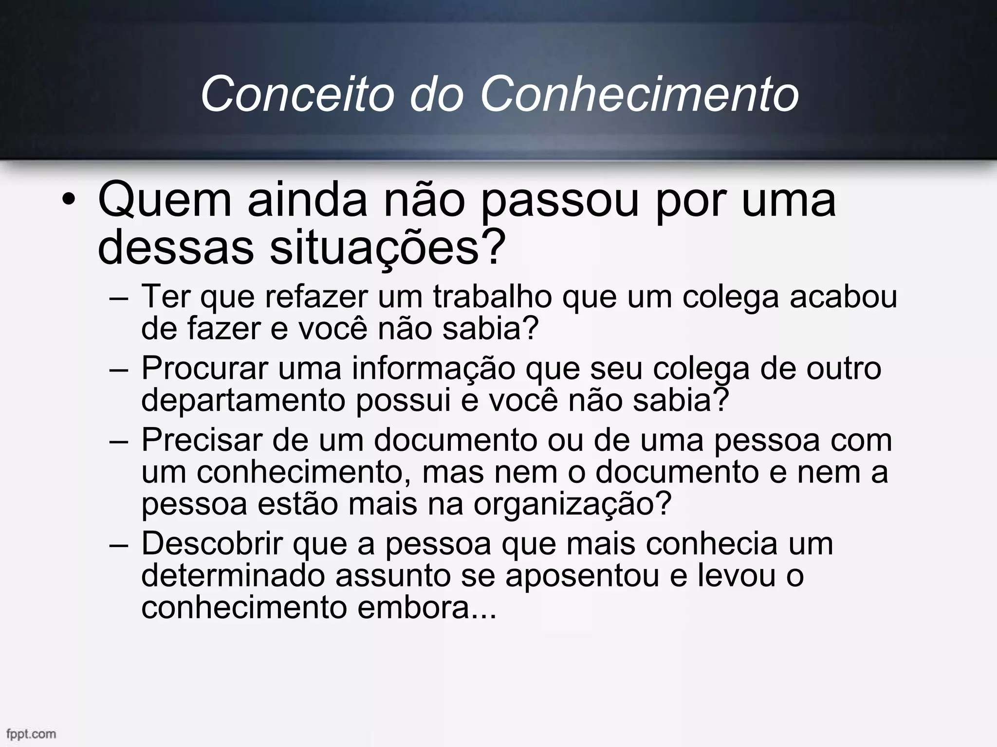 • Quem ainda não passou por uma
dessas situações?
– Ter que refazer um trabalho que um colega acabou
de fazer e você não sabia?
– Procurar uma informação que seu colega de outro
departamento possui e você não sabia?
– Precisar de um documento ou de uma pessoa com
um conhecimento, mas nem o documento e nem a
pessoa estão mais na organização?
– Descobrir que a pessoa que mais conhecia um
determinado assunto se aposentou e levou o
conhecimento embora...
Conceito do Conhecimento
 
