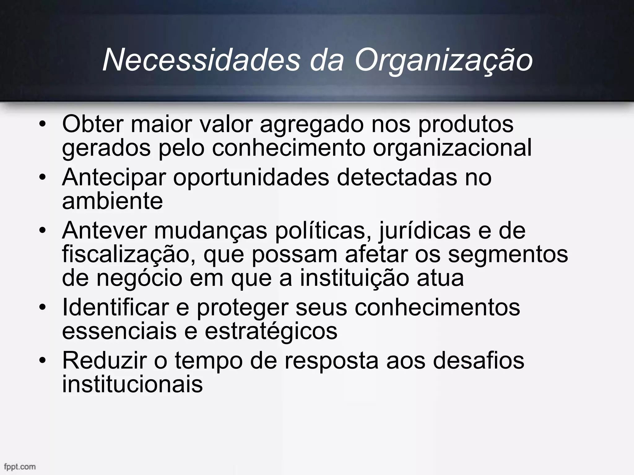 Necessidades da Organização
• Obter maior valor agregado nos produtos
gerados pelo conhecimento organizacional
• Antecipar oportunidades detectadas no
ambiente
• Antever mudanças políticas, jurídicas e de
fiscalização, que possam afetar os segmentos
de negócio em que a instituição atua
• Identificar e proteger seus conhecimentos
essenciais e estratégicos
• Reduzir o tempo de resposta aos desafios
institucionais
 