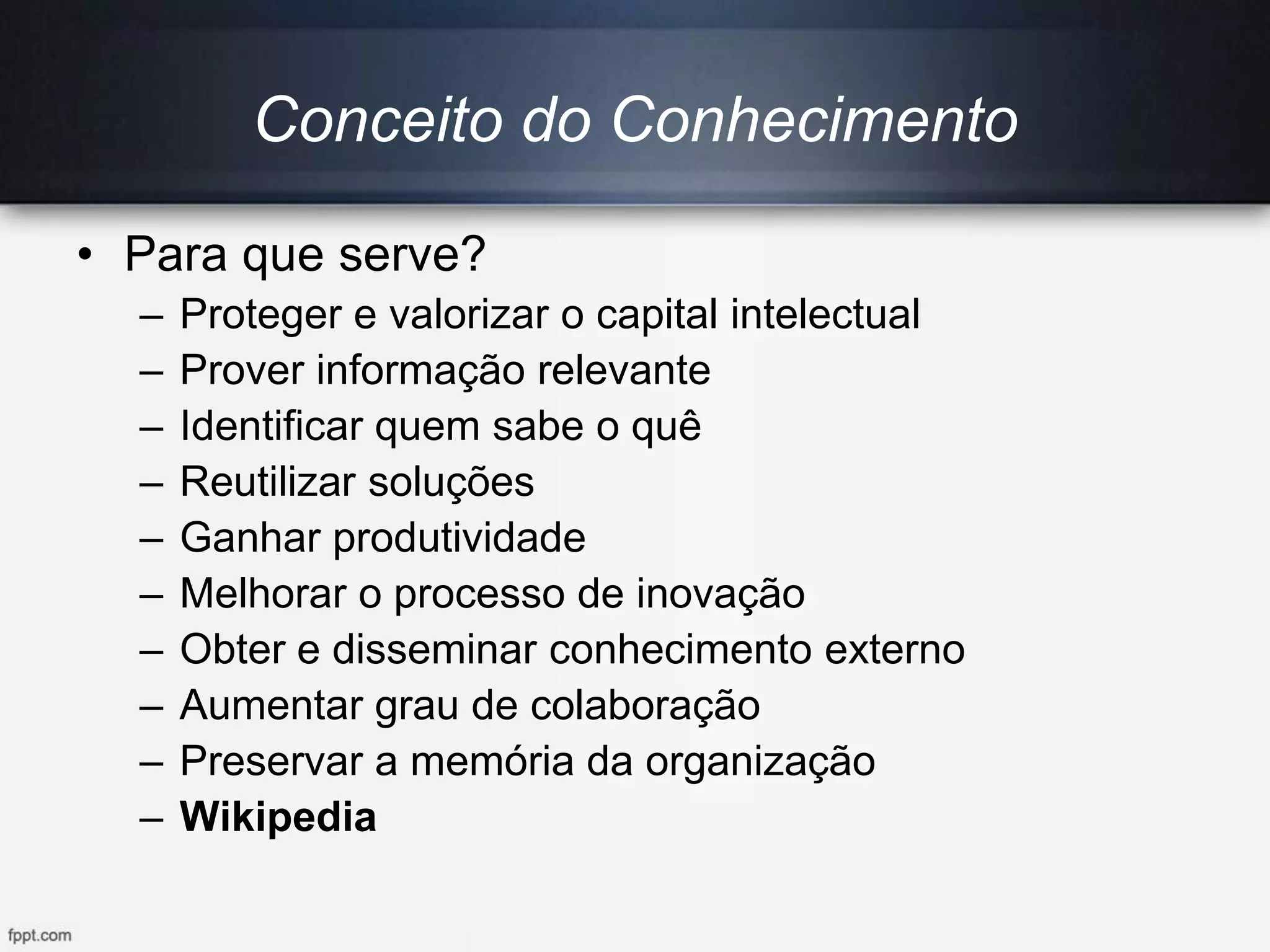 • Para que serve?
– Proteger e valorizar o capital intelectual
– Prover informação relevante
– Identificar quem sabe o quê
– Reutilizar soluções
– Ganhar produtividade
– Melhorar o processo de inovação
– Obter e disseminar conhecimento externo
– Aumentar grau de colaboração
– Preservar a memória da organização
– Wikipedia
Conceito do Conhecimento
 