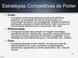 • Custo
– A empresa centra seus esforços na busca de eficiência
produtiva, na ampliação do volume de produção e na
minimização de gastos com propaganda, assistência técnica,
distribuição, pesquisa e desenvolvimento, e tem no preço um
dos principais atrativos para o consumidor. (Ex.: Big)
• Diferenciação
– A empresa investe mais pesado em imagem, tecnologia,
assistência técnica, distribuição, pesquisa e desenvolvimento,
recursos humanos, pesquisa de mercado e qualidade, com a
finalidade de criar diferenciais para o consumidor. (Ex.: Zaffari)
• Foco
– A empresa escolhe um alvo restrito, no qual, por meio da
diferenciação ou do custo, a empresa se especializará
atendendo a segmentos ou nichos específicos. (Ex.: casa de
vinhos)
Estratégias Competitivas de Porter
17
 