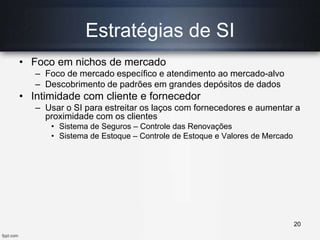 Estratégias de SI
• Foco em nichos de mercado
– Foco de mercado específico e atendimento ao mercado-alvo
– Descobrimento de padrões em grandes depósitos de dados
• Intimidade com cliente e fornecedor
– Usar o SI para estreitar os laços com fornecedores e aumentar a
proximidade com os clientes
• Sistema de Seguros – Controle das Renovações
• Sistema de Estoque – Controle de Estoque e Valores de Mercado
20
 