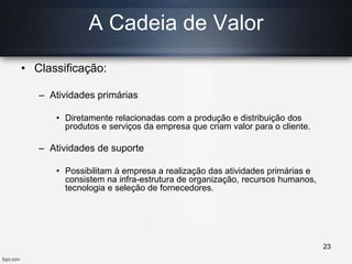 • Classificação:
– Atividades primárias
• Diretamente relacionadas com a produção e distribuição dos
produtos e serviços da empresa que criam valor para o cliente.
– Atividades de suporte
• Possibilitam à empresa a realização das atividades primárias e
consistem na infra-estrutura de organização, recursos humanos,
tecnologia e seleção de fornecedores.
A Cadeia de Valor
23
 