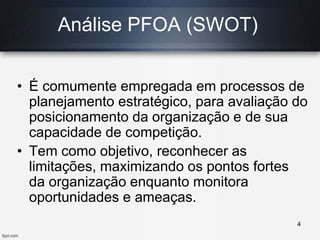 Análise PFOA (SWOT)
• É comumente empregada em processos de
planejamento estratégico, para avaliação do
posicionamento da organização e de sua
capacidade de competição.
• Tem como objetivo, reconhecer as
limitações, maximizando os pontos fortes
da organização enquanto monitora
oportunidades e ameaças.
4
 