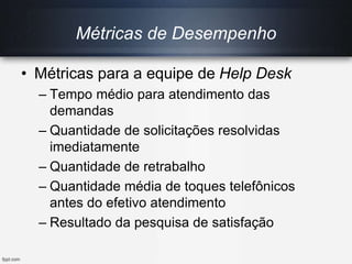 Métricas de Desempenho
• Métricas para a equipe de Help Desk
– Tempo médio para atendimento das
demandas
– Quantidade de solicitações resolvidas
imediatamente
– Quantidade de retrabalho
– Quantidade média de toques telefônicos
antes do efetivo atendimento
– Resultado da pesquisa de satisfação
 