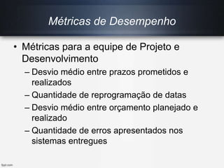 Métricas de Desempenho
• Métricas para a equipe de Projeto e
Desenvolvimento
– Desvio médio entre prazos prometidos e
realizados
– Quantidade de reprogramação de datas
– Desvio médio entre orçamento planejado e
realizado
– Quantidade de erros apresentados nos
sistemas entregues
 