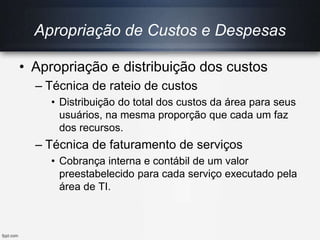 Apropriação de Custos e Despesas
• Apropriação e distribuição dos custos
– Técnica de rateio de custos
• Distribuição do total dos custos da área para seus
usuários, na mesma proporção que cada um faz
dos recursos.
– Técnica de faturamento de serviços
• Cobrança interna e contábil de um valor
preestabelecido para cada serviço executado pela
área de TI.
 