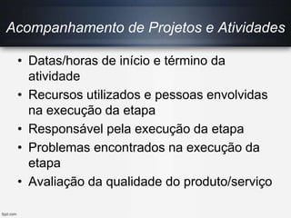 Acompanhamento de Projetos e Atividades
• Datas/horas de início e término da
atividade
• Recursos utilizados e pessoas envolvidas
na execução da etapa
• Responsável pela execução da etapa
• Problemas encontrados na execução da
etapa
• Avaliação da qualidade do produto/serviço
 