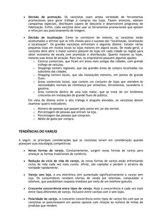 Decisão de promoção. Os varejistas usam ampla variedade de ferramentas
promocionais para gerar tráfego e compras nas lojas. Fazem anúncios, adotam
campanhas especiais, distribuem cupons de desconto e desenvolvem programas de
fidelização. Enfim, cada varejista deve usar as ferramentas promocionais que apóiam
e reforçam seu posicionamento de imagem.
Decisão de localização. Como os corretores de imóveis, os varejistas estão
acostumados a afirmar que as três chaves para o sucesso são “localização, localização
e localização”. Os grandes varejistas enfrentam o seguinte dilema: instalar várias
pequenas lojas em muitos locais ou lojas maiores em alguns locais. De modo geral, o
varejista deve abrir o maior número possível de lojas em cada cidade ou região para
obter economia de escala com promoção e distribuição. Quanto maiores as lojas,
maiores suas áreas de atração. Para isso, os empresários possuem algumas opções:
o Centros comerciais, que ficam em áreas mais antigas das cidades, com grande
tráfego de veículos.
o Shoppings centers regionais, que são grandes áreas de compra localizadas nos
subúrbios das cidades.
o Shopping centers locais, que são instalações menores, em pontos de grande
fluxo.
o Áreas comerciais locais, que contem um conjunto de lojas que atendem às
necessidades normais da vizinhança por alimentos, ferramentas, lavanderia e
gasolina.
o Área comercia dentro de uma loja maior, que se trata de um fenômeno
crescente em instalações de grande fluxo de público.
Em vista do dilema entre o alto trafego e aluguéis elevados, os varejistas devem
examinar quatro indicadores:
o
o
o
o

Número de pessoas que passam pelo ponto em um dia normal.
Porcentagem de pessoas que entram na loja.
Porcentagem das pessoas que compram.
Média de gasto por compra.

TENDÊNCIAS DO VAREJO
A seguir, as principais considerações que os varejistas levam em consideração quando
planejam suas estratégias competitivas:
Novas formas de varejo. Constantemente, surgem novas formas de varejo para
ameaçar as formas tradicionais de comércio.
Redução do ciclo de vida do varejo. As novas formas de varejo estão enfrentando
ciclos de vida cada vez mais curtos. Afinal, são copiadas e perdem o atrativo de
novidade rapidamente.
Varejo sem loja. A era eletrônica tem aumentado significativamente o varejo sem
loja. Os consumidores recebem ofertas de venda por televisão, computador e
telefone, que possibilitam resposta imediata por meio de um telefone gratuito.
Crescente concorrência entre tipos de varejo. Hoje a concorrência é cada vez mais
entre tipos diferentes de varejo. Inclusive entre varejos com e sem lojas.
Polaridade do varejo. A crescente concorrência entre tipos de varejo fez com que os
varejistas se posicionassem em pontos opostos com relação ao número de linhas de
produtos que vendem.

 