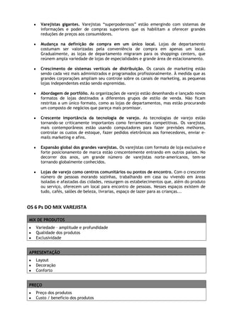 Varejistas gigantes. Varejistas “superpoderosos” estão emergindo com sistemas de
informações e poder de compras superiores que os habilitam a oferecer grandes
reduções de preços aos consumidores.
Mudança na definição de compra em um único local. Lojas de departamento
costumam ser valorizadas pela conveniência de compra em apenas um local.
Gradualmente, as lojas de departamento migraram para os shoppings centers, que
reúnem ampla variedade de lojas de especialidades e grande área de estacionamento.
Crescimento de sistemas verticais de distribuição. Os canais de marketing estão
sendo cada vez mais administrados e programados profissionalmente. À medida que as
grandes corporações ampliam seu controle sobre os canais de marketing, as pequenas
lojas independentes estão sendo espremidas.
Abordagem de portfólio. As organizações de varejo estão desenhando e lançado novos
formatos de lojas destinados a diferentes grupos de estilo de venda. Não ficam
restritas a um único formato, como as lojas de departamentos, mas estão procurando
um composto de negócios que pareça mais promissor.
Crescente importância da tecnologia de varejo. As tecnologias de varejo estão
tornando-se criticamente importantes como ferramentas competitivas. Os varejistas
mais contemporâneos estão usando computadores para fazer previsões melhores,
controlar os custos de estoque, fazer pedidos eletrônicos aos fornecedores, enviar emails marketing e afins.
Expansão global dos grandes varejistas. Os varejistas com formato de loja exclusivo e
forte posicionamento de marca estão crescentemente entrando em outros países. No
decorrer dos anos, um grande número de varejistas norte-americanos, tem-se
tornando globalmente conhecidos.
Lojas de varejo como centros comunitários ou pontos de encontro. Com o crescente
número de pessoas morando sozinhas, trabalhando em casa ou vivendo em áreas
isoladas e afastadas das cidades, ressurgem os estabelecimentos que, além do produto
ou serviço, oferecem um local para encontro de pessoas. Nesses espaços existem de
tudo, cafés, salões de beleza, livrarias, espaço de lazer para as crianças...

OS 6 Ps DO MIX VAREJISTA
MIX DE PRODUTOS
Variedade – amplitude e profundidade
Qualidade dos produtos
Exclusividade
APRESENTAÇÃO
Layout
Decoração
Conforto
PREÇO
Preço dos produtos
Custo / benefício dos produtos

 