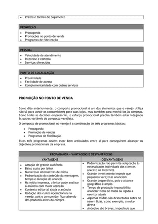 Prazos e formas de pagamento
PROMOÇÃO
Propaganda
Promoções no ponto de venda
Programas de fidelização
PESSOAL
Velocidade de atendimento
Interesse e cortesia
Serviços oferecidos
PONTO DE LOCALIZAÇÃO
Proximidade
Facilidade de acesso
Complementaridade com outros serviços

PROMOÇÃO NO PONTO DE VENDA
Como dito anteriormente, o composto promocional é um dos elementos que o varejo utiliza
não só para atrair os consumidores para suas lojas, mas também para motivá-los às compras.
Como todas as decisões empresarias, o esforço promocional precisa também estar integrado
às outras variáveis do composto varejista.
O composto de promocional no varejo é a combinação de três programas básicos:
Propaganda
Promoção de vendas
Programas de fidelização
Estes três programas devem estar bem articulados entre si para conseguirem alcançar os
objetivos promocionais da empresa.
PROPAGANDA – VANTAGENS E DESVANTAGENS
VANTAGENS
Atração de grande audiência
Baixo custo por leitor
Numerosas alternativas de mídia
Padronização do conteúdo da mensagem,
tempo e duração do anúncio
Na mídia impressa, o leitor pode analisar
o anúncio com maior atenção
Contexto editorial ajuda o anúncio
Redução dos custos operacionais no
varejo, pois o consumidor fica sabendo
dos produtos antes da compra

DESVANTAGENS
Padronização não permite adaptação às
necessidades individuais dos clientes
(exceto na internet).
Grande investimento impede que
pequenos varejistas anunciem
Grande desperdício, pois o alcance
geográfico é amplo
Tempo de produção impossibilita
anunciar itens de moda ou ligado a
eventos atuais
Algumas mídias são descartadas antes de
serem lidas, como exemplo, a maladireta
Anúncios são breves, impedindo que

 