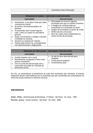 contenham muita informação
PROMOÇÃO DE VENDAS – VANTAGENS E DESVANTAGENS
VANTAGENS
Geralmente, é um apelo visual que capta
a atenção do cliente
Os temas e ferramentas podem ser
distintos
O consumidor deve receber algo de
valor, como um cupom ou mercadoria
gratuita
Ajuda a incrementar o tráfego e mantém
a lealdade ao varejista
Aumenta as compras por impulso
Cliente pode divertir-se, principalmente
com demonstrações e degustações

DESVANTAGENS
Dificuldade em encerrar algumas
promoções sem que os clientes reclamem
A imagem do varejista pode ser
prejudicada se a promoção for banal
Exagero de promoções no ponto de venda
Efeitos são de curto prazo
Deve ser usada como complemento às
outras formas de promoção

PROGRAMA DE FIDELIZAÇÃO – VANTAGENS E DESVANTAGENS
VANTAGENS
Grande empatia com o canal
Normalmente o programa é feito como
pontos cumulativos
Cria um canal de comunicação com o
consumidor que pode ser utilizado de
diferentes formas

DESVANTAGENS
Se não for bem administrado gera
antipatia
Custos poucos tangíveis
Investimentos altos

Por fim, os consumidores se beneficiam de todo esse movimento dos varejistas. O impulso
implacável desses intermediários leva a economias que são transferidas aos consumidores em
forma de preços menores ou melhores serviços.

BIBLIOGRAFIA
Kotler, Philip – Administração de Marketing – 5ª Edição – São Paulo – Ed. Atlas - 1998
Parente, Juracy – Varejo no Brasil – São Paulo – Ed. Atlas - 2000

 