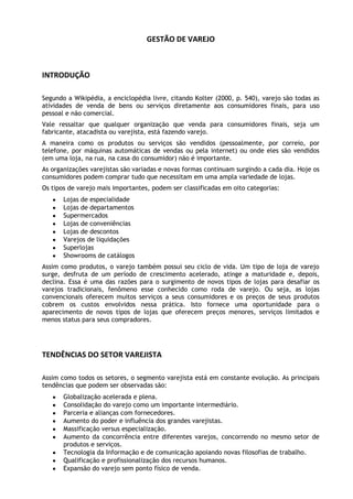 GESTÃO DE VAREJO

INTRODUÇÃO
Segundo a Wikipédia, a enciclopédia livre, citando Kolter (2000, p. 540), varejo são todas as
atividades de venda de bens ou serviços diretamente aos consumidores finais, para uso
pessoal e não comercial.
Vale ressaltar que qualquer organização que venda para consumidores finais, seja um
fabricante, atacadista ou varejista, está fazendo varejo.
A maneira como os produtos ou serviços são vendidos (pessoalmente, por correio, por
telefone, por máquinas automáticas de vendas ou pela internet) ou onde eles são vendidos
(em uma loja, na rua, na casa do consumidor) não é importante.
As organizações varejistas são variadas e novas formas continuam surgindo a cada dia. Hoje os
consumidores podem comprar tudo que necessitam em uma ampla variedade de lojas.
Os tipos de varejo mais importantes, podem ser classificadas em oito categorias:
Lojas de especialidade
Lojas de departamentos
Supermercados
Lojas de conveniências
Lojas de descontos
Varejos de liquidações
Superlojas
Showrooms de catálogos
Assim como produtos, o varejo também possui seu ciclo de vida. Um tipo de loja de varejo
surge, desfruta de um período de crescimento acelerado, atinge a maturidade e, depois,
declina. Essa é uma das razões para o surgimento de novos tipos de lojas para desafiar os
varejos tradicionais, fenômeno esse conhecido como roda de varejo. Ou seja, as lojas
convencionais oferecem muitos serviços a seus consumidores e os preços de seus produtos
cobrem os custos envolvidos nessa prática. Isto fornece uma oportunidade para o
aparecimento de novos tipos de lojas que oferecem preços menores, serviços limitados e
menos status para seus compradores.

TENDÊNCIAS DO SETOR VAREJISTA
Assim como todos os setores, o segmento varejista está em constante evolução. As principais
tendências que podem ser observadas são:
Globalização acelerada e plena.
Consolidação do varejo como um importante intermediário.
Parceria e alianças com fornecedores.
Aumento do poder e influência dos grandes varejistas.
Massificação versus especialização.
Aumento da concorrência entre diferentes varejos, concorrendo no mesmo setor de
produtos e serviços.
Tecnologia da Informação e de comunicação apoiando novas filosofias de trabalho.
Qualificação e profissionalização dos recursos humanos.
Expansão do varejo sem ponto físico de venda.

 