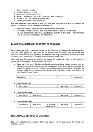 Novas formas de varejo.
Explosão do varejo virtual.
Aumento do varejo de serviços.
Maior foco nas expectativas do cliente e no relacionamento.
Mudanças nas características do mercado.
Aumento do sistema de autosserviço.
Mas você sabe por que o varejo é hoje uma das mais importantes arenas no processo de
venda? Existem três fatores importantíssimos que são:
A concretização da oportunidade de venda (preço, condições...).
Acontece a comparação feita pelo consumidor entre as marcas concorrentes.
É o teste final da força da marca, resultado do trabalho de branding – é literalmente a
hora da verdade entre produto e consumidor.

CANAIS DE MARKETING DE PRODUTOS DE CONSUMO
Como citado por Kotler, canais de marketing são conjuntos de organizações independentes,
mas que estão ligadas por seu ramo de atividades e que dependem uma da outras para
poderem disponibilizar seus produtos ou serviços para uso ou consumo fazendo com que
cheguem a seus consumidores finais de acordo com suas exigências.
Mas, para que isso aconteça, existem os canais de marketing, onde os fabricantes e
consumidores fazem parte de todos os níveis. Assim:
Canal de nível zero. Também conhecido como marketing direto, consiste em um
fabricante que vende diretamente ao consumidor final. Os melhores exemplos são
vendas de porta em porta, reuniões domiciliares com demonstrações (reuniões de
vendas), mala direta, telemarketing, vendas pela televisão, vendas pela internet e
lojas do próprio fabricante.
Fabricante

Consumidor

Canal de nível um
Fabricante

Varejista

Consumidor

Varejista

Consumidor

Varejista

Consumidor

Canal de nível dois
Fabricante

Atacadista

Canal de nível três
Fabricante

Atacadista

Atacadista
Revendedor

CLASSIFICAÇÃO DOS TIPOS DE VAREJISTAS
Como dito anteriormente, existem diferentes tipos de varejo que atuam de formas bem
distintas, assim:

 
