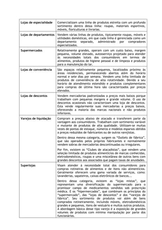Lojas de especialidade

Comercializam uma linha de produtos estreita com um profundo
sortimento dentro dessa linha: roupas, materiais esportivos,
móveis, floriculturas e livrarias.

Lojas de departamentos Vendem várias linhas de produtos, tipicamente roupas, móveis e
utilidades domésticas, em que cada linha é gerenciada como um
departamento separado, administrado por compradores
especializados.
Supermercados

Relativamente grandes, operam com um custo baixo, margem
pequena, volume elevado, autosserviço projetado para atender
às necessidades totais dos consumidores em termos de
alimentos, produtos de higiene pessoal e de limpeza e produtos
para a manutenção do lar.

Lojas de conveniência

São espaços relativamente pequenos, localizados próximo às
áreas residenciais, permanecendo abertos além do horário
normal e sete dias por semana. Vendem uma linha limitada de
produtos de conveniência de alta rotatividade. Devido a seu
horário de atendimento estendido e produtos complementares
para compras de última hora são caracterizados por preços
elevados.

Lojas de descontos

Vendem mercadorias padronizadas a preços mais baixos porque
trabalham com pequenas margens e grande volume. O uso de
descontos ocasionais não caracterizam uma loja de descontos.
Esta vende regularmente suas mercadorias a preços baixos,
oferecendo a maioria das marcas nacionais e não produtos
inferiores.

Varejos de liquidação

Compram a preços abaixo de atacado e transferem parte da
vantagem aos consumidores. Trabalham com sortimento variável
e mutante de produtos de alta qualidade. Utilizam-se muitas
vezes de pontas de estoque, números e modelos esparsos obtidos
a preços reduzidos de fabricantes ou de outros varejistas.
Dentro dessa mesma categoria, surgem os “Outlets de fábrica”,
que são operados pelos próprios fabricantes e normalmente
vendem sobras de mercadorias descontinuadas ou irregulares.
Por fim, existem os “Clubes de atacadistas”, que vendem uma
seleção limitada de produtos alimentícios de marcas conhecidas,
eletrodomésticos, roupas e uma miscelânea de outros bens com
grandes descontos aos associados que pagam taxas de anuidades.

Superlojas

Visam atender à necessidade total dos consumidores para
compras rotineiras de alimentos e de itens não alimentícios.
Geralmente oferecem uma gama variada de serviços, como:
lavanderias, sapateiros, caixas eletrônicos de bancos...
Dentro dessa categoria, existem as “lojas mistas”, que
representam uma diversificação do supermercado para o
promissor campo de medicamentos vendidos sob prescrição
médica. E os “hipermercados”, que combinam os princípios do
“supermercado”, das “lojas de descontos” e dos “varejos de
fábrica”. Seu sortimento de produtos vai além de bens
comprados rotineiramente, incluindo móveis, eletrodomésticos
grandes e pequenos, itens de vestuário e muitos outros produtos.
A abordagem básica desse tipo varejo é a exposição de grandes
volumes de produtos com mínima manipulação por parte dos
funcionários.

 