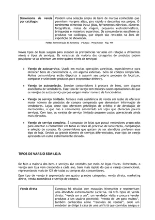 Showrooms de venda Vendem uma seleção ampla de bens de marcas conhecidas que
por catálogos
permitem margens altas, giro rápido e descontos nos preços. O
sortimento oferecido inclui jóias, ferramentas elétricas, câmeras
fotográficas, malas de viagem, pequenos eletrodomésticos,
brinquedos e materiais esportivos. Os consumidores escolhem os
produtos nos catálogos, que depois são retirados na área de
expedição do showroom.
Fonte: Administração de Marketing - 5ª Edição – Philip Kotler – Pág. 494

Novos tipos de lojas surgem para atender às preferências variadas em relação a diferentes
níveis e tipos de serviços. Os varejistas da maioria das categorias de produtos podem
posicionar-se ao oferecer um entre quatro níveis de serviços:
Varejo de autosserviço. Usado em muitas operações varejistas, especialmente para
oferecer bens de conveniência e, em alguma extensão, bens de compra comparada.
Muitos consumidores estão dispostos a assumir seu próprio processo de localizar,
comparar e selecionar produtos para economizar dinheiro.
Varejo de autosseleção. Envolve consumidores à procura de bens, com alguma
assistência de vendedores. Esse tipo de varejo tem maiores custos operacionais do que
os varejos de autosserviço porque exigem maior número de funcionários.
Varejo de serviço limitado. Fornece mais assistência de venda em razão de oferecer
maior número de produtos de compra comparada que demandam informação de
vendedores. Lojas desse tipo oferecem privilégios de crédito e de devolução de
mercadorias, o que não é comumente encontrado em lojas que oferecem poucos
serviços. Com isso, os varejos de serviço limitado possuem custos operacionais ainda
mais elevados.
Varejo de serviço completo. É composto de lojas que possui vendedores preparados
para orientar o consumidor em todas as fases do processo de localização, comparação
e seleção de compra. Os consumidores que gostam de ser atendidos preferem esse
tipo de loja. Devido ao grande número de serviços diferenciados, esse tipo de varejo
apresenta um custo extremamente elevado.

TIPOS DE VAREJO SEM LOJA
De fato a maioria dos bens e serviços são vendidos por meio de lojas físicas. Entretanto, o
varejo sem loja vem crescendo a cada ano, bem mais rápido do que o varejo convencional,
representando mais de 12% de todas as compras dos consumidores.
Esse tipo de varejo é segmentado em quatro grandes categorias: venda direta, marketing
direto, venda automática e serviço de compra.
Venda direta

Começou há séculos com mascates itinerantes e representam
uma atividade extremamente lucrativa. Há três tipos de venda
direta: “venda um a um”, um vendedor visita e procura vender
produtos a um usuário potencial; “venda de um para muitos”,
também conhecidas como “reuniões de vendas”, onde um
vendedor se dirige à casa de uma anfitriã que convidou amigas e

 