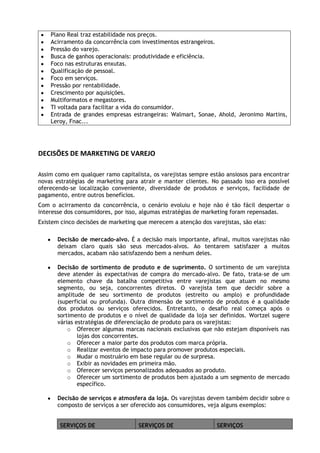 Plano Real traz estabilidade nos preços.
Acirramento da concorrência com investimentos estrangeiros.
Pressão do varejo.
Busca de ganhos operacionais: produtividade e eficiência.
Foco nas estruturas enxutas.
Qualificação de pessoal.
Foco em serviços.
Pressão por rentabilidade.
Crescimento por aquisições.
Multiformatos e megastores.
TI voltada para facilitar a vida do consumidor.
Entrada de grandes empresas estrangeiras: Walmart, Sonae, Ahold, Jeronimo Martins,
Leroy, Fnac...

DECISÕES DE MARKETING DE VAREJO
Assim como em qualquer ramo capitalista, os varejistas sempre estão ansiosos para encontrar
novas estratégias de marketing para atrair e manter clientes. No passado isso era possível
oferecendo-se localização conveniente, diversidade de produtos e serviços, facilidade de
pagamento, entre outros benefícios.
Com o acirramento da concorrência, o cenário evoluiu e hoje não é tão fácil despertar o
interesse dos consumidores, por isso, algumas estratégias de marketing foram repensadas.
Existem cinco decisões de marketing que merecem a atenção dos varejistas, são elas:
Decisão de mercado-alvo. É a decisão mais importante, afinal, muitos varejistas não
deixam claro quais são seus mercados-alvos. Ao tentarem satisfazer a muitos
mercados, acabam não satisfazendo bem a nenhum deles.
Decisão de sortimento de produto e de suprimento. O sortimento de um varejista
deve atender às expectativas de compra do mercado-alvo. De fato, trata-se de um
elemento chave da batalha competitiva entre varejistas que atuam no mesmo
segmento, ou seja, concorrentes diretos. O varejista tem que decidir sobre a
amplitude de seu sortimento de produtos (estreito ou amplo) e profundidade
(superficial ou profunda). Outra dimensão de sortimento de produtos é a qualidade
dos produtos ou serviços oferecidos. Entretanto, o desafio real começa após o
sortimento de produtos e o nível de qualidade da loja ser definidos. Wortzel sugere
várias estratégias de diferenciação de produto para os varejistas:
o Oferecer algumas marcas nacionais exclusivas que não estejam disponíveis nas
lojas dos concorrentes.
o Oferecer a maior parte dos produtos com marca própria.
o Realizar eventos de impacto para promover produtos especiais.
o Mudar o mostruário em base regular ou de surpresa.
o Exibir as novidades em primeira mão.
o Oferecer serviços personalizados adequados ao produto.
o Oferecer um sortimento de produtos bem ajustado a um segmento de mercado
específico.
Decisão de serviços e atmosfera da loja. Os varejistas devem também decidir sobre o
composto de serviços a ser oferecido aos consumidores, veja alguns exemplos:
SERVIÇOS DE

SERVIÇOS DE

SERVIÇOS

 