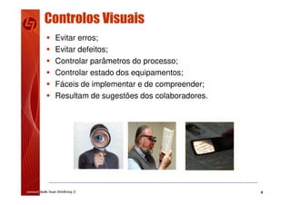 6
Controlos Visuais
 Evitar erros;
 Evitar defeitos;
 Controlar parâmetros do processo;
 Controlar estado dos equipamentos;
 Fáceis de implementar e de compreender;
 Resultam de sugestões dos colaboradores.
 