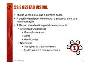 7
5S E GESTÃO VISUAL
 Muitas vezes os 5S são o primeiro passo
 A gestão visual permite melhorar e sustentar uma boa
implementação
 A Gestão Visual está especialmente presente
 Arrumação/Organização
 Marcação de áreas
 Cores
 identificações
 Normalizar
 Instruções de trabalho visuais
 Ajudas visuais e controlos visuais
 