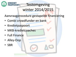 Testomgeving 
winter 2014/2015 
Aanvraagprocedure gestapelde financiering 
• Combi crowdfunder en bank 
• Kredietpaspoort 
• MKB-kredietcoaches 
• Full Finance 
• Alley-Oop 
• SBR 
 