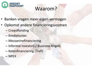 Waarom? 
• Banken vragen meer eigen vermogen 
• Opkomst andere financieringsvormen 
– Crowdfunding 
– Kredietunies 
– Mezzaninefinanciering 
– Informal investors / Business Angels 
– Ketenfinanciering (Trefi) 
– NPEX 
 