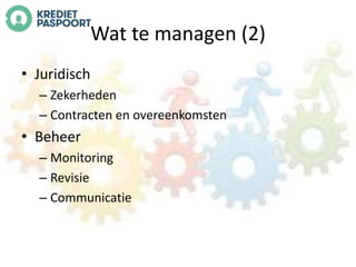 Wat te managen (2) 
• Juridisch 
– Zekerheden 
– Contracten en overeenkomsten 
• Beheer 
– Monitoring 
– Revisie 
– Communicatie 
 
