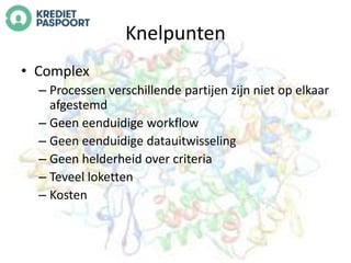 Knelpunten 
• Complex 
– Processen verschillende partijen zijn niet op elkaar 
afgestemd 
– Geen eenduidige workflow 
– Geen eenduidige datauitwisseling 
– Geen helderheid over criteria 
– Teveel loketten 
– Kosten 
 