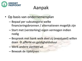 Aanpak 
• Op basis van ondernemersplan 
– Bepaal per subcategorie welke 
financieringsbronnen / alternatieven mogelijk zijn 
– Start met (versterking) eigen vermogen indien 
nodig 
– Bespreek met bank welk deel zij (eventueel) willen 
doen  offerte en geldigheidsduur 
– Werk andere vormen uit 
– Bewaak de tijdslijnen 
 