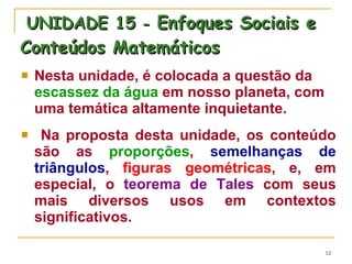 UNIDADE 15  -  Enfoques Sociais e Conteúdos Matemáticos Nesta unidade, é colocada a questão da  escassez da água  em nosso planeta, com uma temática altamente inquietante.  Na proposta desta unidade, os conteúdo são as  proporções ,  semelhanças de triângulos ,  figuras geométricas , e, em especial, o  teorema de Tales  com seus mais diversos usos em contextos significativos.  
