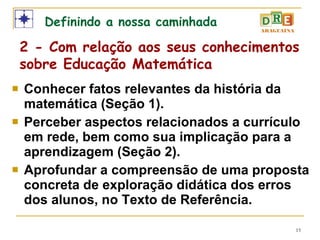 Conhecer fatos relevantes da história da matemática (Seção 1). Perceber aspectos relacionados a currículo em rede, bem como sua implicação para a aprendizagem (Seção 2). Aprofundar a compreensão de uma proposta concreta de exploração didática dos erros dos alunos, no Texto de Referência. Definindo a nossa caminhada 2 - Com relação aos seus conhecimentos sobre Educação Matemática 