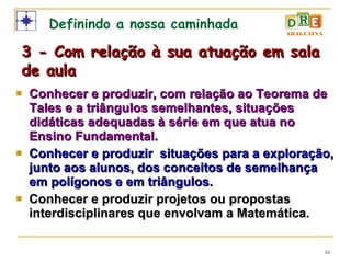 Conhecer e produzir, com relação ao Teorema de Tales e a triângulos semelhantes, situações didáticas adequadas à série em que atua no Ensino Fundamental. Conhecer e produzir  situações para a exploração, junto aos alunos, dos conceitos de semelhança em polígonos e em triângulos. Conhecer e produzir projetos ou propostas interdisciplinares que envolvam a Matemática. Definindo a nossa caminhada 3 - Com relação à sua atuação em sala de aula 