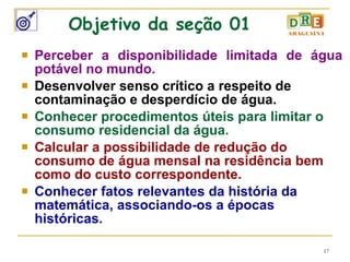 Objetivo da seção 01 Perceber a disponibilidade limitada de água potável no mundo. Desenvolver senso crítico a respeito de contaminação e desperdício de água. Conhecer procedimentos úteis para limitar o consumo residencial da água. Calcular a possibilidade de redução do consumo de água mensal na residência bem como do custo correspondente. Conhecer fatos relevantes da história da matemática, associando-os a épocas históricas. 