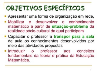 OBJETIVOS ESPECÍFICOS Apresentar uma forma de organização em rede. Mobilizar e desenvolver o conhecimento matemático a partir de  situação-problema  da realidade sócio-cultural da qual participam Capacitar o professor a  transpor para a sala  de aula os conhecimentos desenvolvidos por meio das atividades propostas Introduzir o professor aos conceitos fundamentais da teoria e prática da Educação Matemática. 
