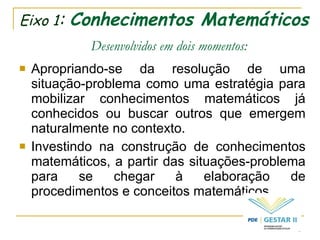 Eixo 1 :  Conhecimentos Matemáticos   Desenvolvidos em dois momentos: Apropriando-se da resolução de uma situação-problema como uma estratégia para mobilizar conhecimentos matemáticos já conhecidos ou buscar outros que emergem naturalmente no contexto. Investindo na construção de conhecimentos matemáticos, a partir das situações-problema para se chegar à elaboração de procedimentos e conceitos matemáticos. 