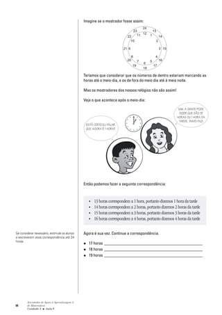 98
Atividades de Apoio à Aprendizagem 3
de Matemática
Unidade 3 ■ Aula
Imagine se o mostrador fosse assim:
Teríamos que considerar que os números de dentro estariam marcando as
horas até o meio-dia, e os de fora do meio dia até à meia noite.
Mas os mostradores dos nossos relógios não são assim!
Veja o que acontece após o meio-dia:
Então podemos fazer a seguinte correspondência:
Agora é sua vez. Continue a correspondência.
◆ 17 horas ________________________________________________
◆ 18 horas ________________________________________________
◆ 19 horas ________________________________________________
ESTÁ CERTO EU FALAR
QUE AGORA É 1 HORA?
• 13 horas correspondem a 1 hora, portanto dizemos 1 hora da tarde
• 14 horas correspondem a 2 horas, portanto dizemos 2 horas da tarde
• 15 horas correspondem a 3 horas, portanto dizemos 3 horas da tarde
• 16 horas correspondem a 4 horas, portanto dizemos 4 horas da tarde
SIM. A GENTE PODE
DIZER QUE SÃO 13
HORAS OU 1 HORA DA
TARDE. TANTO FAZ!
6
Se considerar nexessário, estimule os alunos
a escreverem essa correspondência até 24
horas.
 