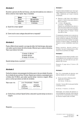 Atividades de Apoio à Aprendizagem 3
de Matemática
Unidade 3 ■ Aula
101
Atividade 1
Durante a gincana do Dia da Criança, uma das brincadeiras era colocar o
tênis e amarrar mais rápido. Veja o resultado:
Aluno Tempo
Paulo 190 segundos
Maurício 120 segundos
João 2 minutos
a) Quem foi o mais rápido?
_______________________________________________________
b) Como você e seus colegas descobriram a resposta?
_______________________________________________________
Atividade 2
Paula e Mário foram assistir a um jogo de vôlei. Ao final do jogo, eles quise-
ram saber quanto tempo ele tinha durado. Olharam para a placa indicativa.
Veja o que estava marcado:
1º tempo: 1h 20 min
2º tempo: 50 min
3º tempo: 1h 15 min
Quanto tempo durou a partida?
_________________________________________________________
Atividade 3
Carlos foi comprar uma passagem de ônibus para ir da sua cidade, Encanta-
do, à cidade de seus primos, Paraíso. Depois que comprou a passagem para
o ônibus das 7h 35min, quis saber quanto tempo duraria a viagem. Olhou
para o cartaz que estava ao lado do vendedor.
Veja o que viu: Linha: Encantado – Paraíso
Saídas Chegadas
7h35min 10h10min
17h45min
a) Carlos ficou confuso! Ajude Carlos a descobrir quanto tempo vai durar a
viagem.
Resposta: _____________________________
7
Atividade 1
O objetivo desta atividade é que o aluno per-
ceba a relação entre minutos e segundos (1m
= 60s), trabalhando com trocas e fazendo
comparação.
a) Maurício e João foram mais rápidos e
levaram o mesmo tempo para colocar o
tênis e amarrá-lo.
b) 1 minuto = 60 segundos
2 minutos = 120 segundos
Observe as justificativas dos alunos e
estimule as discussões entre os grupos.
Se houver tempo, faça essa brincadeira
com alguns alunos e marque o tempo
que cada um leva.
É interessante conversar com os alunos so-
bre as situações em que há necessidade de
contar o tempo em segundos. Por exemplo:
corridas de automóveis, "batidas" do coração
durante um exame médico, competição de
natação (e outras modalidades esportivas)
etc.
Nesse momento, deve-se retomar a
atividade 2 da aula 6, destacando-se a dife-
rença entre os ponteiros do relógio.
Atividade 2
Nesse caso os alunos devem proceder como
na atividade do início, juntando os minutos e
trocando por uma hora toda vez que com-
pletarem 60 minutos.
Resposta: O jogo durou 3 horas e 25
minutos.
Atividade 3
Aqui, há a necessidade da destroca, pois
estamos lidando com uma subtração.
a) Temos que achar a diferença entre
10h10 min e 7h 35min:
10 h 10 min - 7h 35 min =
trocando 1 hora por 60 minutos para facilitar
a subtração temos:
9 h 70 min - 7 h 35 min = 2 h 35 min
Observação: com certeza vão aparecer ou-
tras estratégias de resolução, essa é apenas
a mais formal. O importante é que o profes-
sor discuta e explore cada uma delas.
 