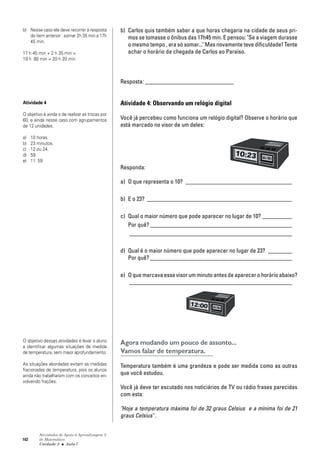 102
Atividades de Apoio à Aprendizagem 3
de Matemática
Unidade 3 ■ Aula
b) Carlos quis também saber a que horas chegaria na cidade de seus pri-
mos se tomasse o ônibus das 17h45 min. E pensou: "Se a viagem durasse
o mesmo tempo , era só somar..." Mas novamente teve dificuldade! Tente
achar o horário da chegada de Carlos ao Paraíso.
Resposta: ______________________________
Atividade 4: Observando um relógio digital
Você já percebeu como funciona um relógio digital? Observe o horário que
está marcado no visor de um deles:
Responda:
a) O que representa o 10? ____________________________________
b) E o 23? _________________________________________________
c) Qual o maior número que pode aparecer no lugar de 10? __________
Por quê? ________________________________________________
_______________________________________________________
d) Qual é o maior número que pode aparecer no lugar de 23? ________
Por quê? ________________________________________________
e) O que marcava esse visor um minuto antes de aparecer o horário abaixo?
_______________________________________________________
Agora mudando um pouco de assunto...
Vamos falar de temperatura.
Temperatura também é uma grandeza e pode ser medida como as outras
que você estudou.
Você já deve ter escutado nos noticiários de TV ou rádio frases parecidas
com esta:
"Hoje a temperatura máxima foi de 32 graus Celsius e a mínima foi de 21
graus Celsius" .
b) Nesse caso ele deve recorrer à resposta
do item anterior : somar 2h 35 min a 17h
45 min.
17 h 45 min + 2 h 35 min =
19 h 80 min = 20 h 20 min
Atividade 4
O objetivo é ainda o de realizar as trocas por
60, e ainda nesse caso com agrupamentos
de 12 unidades.
a) 10 horas.
b) 23 minutos.
c) 12 ou 24.
d) 59.
e) 11: 59
O objetivo dessas atividades é levar o aluno
a identificar algumas situações de medida
de temperatura, sem maior aprofundamento.
As situações abordadas evitam as medidas
fracionadas de temperatura, pois os alunos
ainda não trabalharam com os conceitos en-
volvendo frações.
7
 
