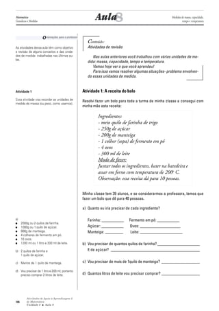 Atividades de Apoio à Aprendizagem 3
de Matemática
Unidade 3 ■ Aula
106
Conteúdo:
Atividades de revisão
Nas aulas anteriores você trabalhou com várias unidades de me-
dida: massa, capacidade, tempo e temperatura.
Vamos hoje ver o que você aprendeu!
Para isso vamos resolver algumas situações- problema envolven-
do essas unidades de medida.
Atividade 1: A receita do bolo
Resolvi fazer um bolo para toda a turma de minha classe e consegui com
minha mãe esta receita:
Ingredientes:
- meio quilo de farinha de trigo
- 250g de açúcar
- 200g de manteiga
- 1 colher (sopa) de fermento em pó
- 4 ovos
- 300 ml de leite
Modo de fazer:
Juntar todos os ingredientes, bater na batedeira e
assar em forno com temperatura de 200o
C.
Observação: essa receita dá para 10 pessoas.
Minha classe tem 39 alunos, e se considerarmos a professora, temos que
fazer um bolo que dê para 40 pessoas.
a) Quanto eu iria precisar de cada ingrediente?
Farinha: ___________ Fermento em pó: ___________
Açúcar: ___________ Ovos: ____________________
Manteiga: _________ Leite: _____________________
b) Vou precisar de quantos quilos de farinha? _____________________
E de açúcar? ____________________________________________
c) Vou precisar de mais de 1quilo de manteiga? ___________________
d) Quantos litros de leite vou precisar comprar? ___________________
8Aula
Orientações para o professor
As atividades dessa aula têm como objetivo
a revisão de alguns conceitos e das unida-
des de medida trabalhadas nas últimas au-
las.
Atividade 1
Essa atividade visa recordar as unidades de
medida de massa (ou peso, como usamos).
a)
■ 2000g ou 2 quilos de farinha.
■ 1000g ou 1 quilo de açúcar.
■ 800g de manteiga.
■ 4 colheres de fermento em pó.
■ 16 ovos.
■ 1200 ml ou 1 litro e 200 ml de leite.
b) 2 quilos de farinha e
1 quilo de açúcar.
c) Menos de 1 quilo de manteiga.
d) Vou precisar de 1 litro e 200 ml, portanto
preciso comprar 2 litros de leite.
8
Matemática
Grandezas e Medidas
Medidas de massa, capacidade,
tempo e temperatura
 