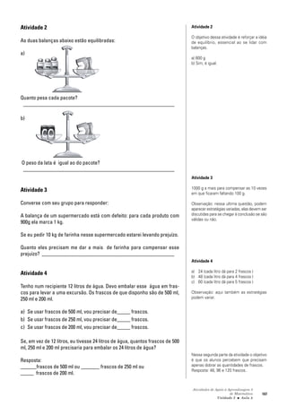 Atividades de Apoio à Aprendizagem 3
de Matemática
Unidade 3 ■ Aula
107
8
Atividade 2
As duas balanças abaixo estão equilibradas:
a)
Quanto pesa cada pacote?
_________________________________________________________
b)
O peso da lata é igual ao do pacote?
_________________________________________________________
Atividade 3
Converse com seu grupo para responder:
A balança de um supermercado está com defeito: para cada produto com
900g ela marca 1 kg.
Se eu pedir 10 kg de farinha nesse supermercado estarei levando prejuízo.
Quanto eles precisam me dar a mais de farinha para compensar esse
prejuízo? __________________________________________________
Atividade 4
Tenho num recipiente 12 litros de água. Devo embalar esse água em fras-
cos para levar a uma excursão. Os frascos de que disponho são de 500 ml,
250 ml e 200 ml.
a) Se usar frascos de 500 ml, vou precisar de_____ frascos.
b) Se usar frascos de 250 ml, vou precisar de_____ frascos.
c) Se usar frascos de 200 ml, vou precisar de_____ frascos.
Se, em vez de 12 litros, eu tivesse 24 litros de água, quantos frascos de 500
ml, 250 ml e 200 ml precisaria para embalar os 24 litros de água?
Resposta:
______frascos de 500 ml ou _______ frascos de 250 ml ou
_____ frascos de 200 ml.
Atividade 2
O objetivo dessa atividade é reforçar a idéia
de equilíbrio, essencial ao se lidar com
balanças.
a) 600 g
b) Sim, é igual.
Atividade 3
1000 g a mais para compensar as 10 vezes
em que ficaram faltando 100 g.
Observação: nessa ultima questão, podem
aparecer estratégias variadas, elas devem ser
discutidas para se chegar à conclusão se são
válidas ou não.
Atividade 4
a) 24 (cada litro dá para 2 frascos )
b) 48 (cada litro dá para 4 frascos )
c) 60 (cada litro dá para 5 frascos )
Observação: aqui também as estratégias
podem variar.
Nessa segunda parte da atividade o objetivo
é que os alunos percebem que precisam
apenas dobrar as quantidades de frascos.
Resposta: 48, 96 e 120 frascos.
 
