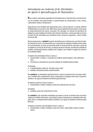 Introdução ao Caderno 3 de Atividades
de Apoio à Aprendizagem de Matemática
Esse caderno apresenta sugestões de atividades para o domínio dos conceitos bási-
cos de medidas não padronizadas e padronizadas de comprimento, área, massa,
capacidade, tempo e temperatura.
Experiências com medidas são importantes para o aluno observar o caráter utilitário
da Matemática no seu dia-a-dia. Além disso, essas experiências funcionam como apoio
ao desenvolvimento de outros conceitos. Por exemplo, no cálculo do perímetro de
polígonos cujas medidas dos lados são números decimais, o aluno percebe as trocas
na base 10. Em atividades que envolvem horas, minutos e segundos, o aluno realiza
trocas por 60.
Nessa perspectiva, a unidade 1 sugere atividades para o domínio do conceito de medi-
da, levando o aluno a compreender que o processo de medição é idêntico para todas
as características, ou seja, se queremos medir o comprimento de uma sala, o peso de
um objeto ou a área de um terreno, as etapas serão as mesmas: escolha da unidade de
medida, comparação dessa unidade com o objeto a ser medido e registro do número
de unidades obtido.
O objetivo das atividades é levar o aluno a
● compreender e utilizar o conceito de medidas padronizadas e não padroniza-
das;
● reconhecer a importância social da adoção de medidas padronizadas.
Conteúdos:
● a medida ligada à idéia de “quantas vezes cabe”
● medidas não padronizadas e padronizadas
Na unidade 2, as atividades sugeridas levam o aluno ao domínio dos conceitos relati-
vos a medidas de comprimento e área, mostrando as relações entre seus comporta-
mentos e as regras do Sistema de Numeração Decimal.
O objetivo, portanto, é levar o aluno a
● compreender e utilizar medidas usuais de comprimento e de área.
Conteúdo:
● medidas usuais de comprimento e área
Na unidade 3, são sugeridas atividades que levam o aluno ao domínio dos conceitos
relativos a medidas de massa, capacidade, tempo e temperatura, estabelecendo rela-
ções entre o comportamento dessas medidas e as regras do Sistema de Numeração
Decimal.
O objetivo, portanto, das atividades é levar o aluno a
● compreender e utilizar medidas usuais de massa, capacidade, tempo e tempe-
ratura.
 