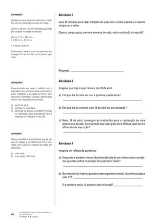 108
Atividades de Apoio à Aprendizagem 3
de Matemática
Unidade 3 ■ Aula
Atividade 5
Levo 20 minutos para fazer o trajeto de casa até a minha escola e o mesmo
tempo para voltar.
Quanto tempo gasto, em uma semana de aula, indo e voltando da escola?
Resposta: _____________________________________
Atividade 6
Imagine que hoje é quarta feira, dia 18 de abril.
a) Em que dia do mês vai cair a próxima quarta feira?
_______________________________________________________
b) Em que dia da semana caiu 18 de abril no ano passado?
_______________________________________________________
c) Hoje, 18 de abril, começam as inscrições para a realização de uma
gincana na escola. Se o período das inscrições dura 10 dias, qual será o
ultimo dia de inscrição?
_______________________________________________________
Atividade 7
Imagine um relógio de ponteiros.
a) Enquanto o ponteiro menor (das horas) anda de um número para o próxi-
mo, quantas voltas no relógio dá o ponteiro maior?
_______________________________________________________
b) Durante um dia inteiro, quantas vezes o ponteiro menor (das horas) passa
pelo 12? ________________________________________________
E o ponteiro maior (o ponteiro dos minutos)?____________________
Atividade 5
O objetivo é que os alunos reforcem o traba-
lho com as trocas de minutos em horas.
20 min + 20 min = 40 min (o tempo que ando
por dia para ir e voltar da escola)
40 min X 5 = 200 min =
3 X 60 min + 20 min =
= 3 horas e 20 min
Observação: essa é uma das possíveis es-
tratégias (a mais formal), outras devem apa-
recer.
Atividade 6
Essa atividade visa rever o trabalho com o
calendário. Se o professor achar conveniente,
pode trabalhar a situação primeiro sem
consultar o calendário, usando-o apenas para
conferir as respostas encontradas.
a) dia 25 de abril.
b) verificar no calendário.
c) estimule os alunos a contarem 10 dias
no calendário, para perceberem que a
resposta é 27 de abril (e não 28).
Atividade 7
Nessa atividade é aconselhável que se pe-
gue um relógio e se trabalhe de forma con-
creta, com os alunos contando as voltas, em
cada caso.
a) uma volta.
b) duas vezes; 24 vezes.
8
 