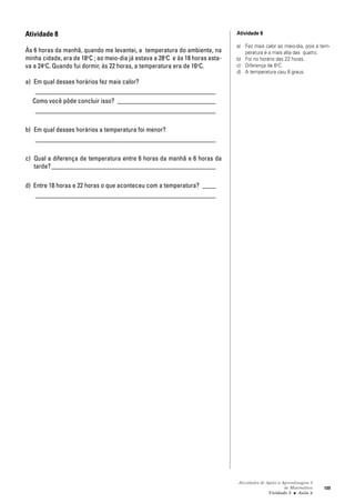 Atividades de Apoio à Aprendizagem 3
de Matemática
Unidade 3 ■ Aula
109
Atividade 8
Às 6 horas da manhã, quando me levantei, a temperatura do ambiente, na
minha cidade, era de 18o
C ; ao meio-dia já estava a 28o
C e às 18 horas esta-
va a 24o
C. Quando fui dormir, às 22 horas, a temperatura era de 16o
C.
a) Em qual desses horários fez mais calor?
_______________________________________________________
Como você pôde concluir isso? ______________________________
_______________________________________________________
b) Em qual desses horários a temperatura foi menor?
_______________________________________________________
c) Qual a diferença de temperatura entre 6 horas da manhã e 6 horas da
tarde? __________________________________________________
d) Entre 18 horas e 22 horas o que aconteceu com a temperatura? ____
_______________________________________________________
Atividade 8
a) Fez mais calor ao meio-dia, pois a tem-
peratura é a mais alta das quatro.
b) Foi no horário das 22 horas.
c) Diferença de 6o
C.
d) A temperatura caiu 8 graus.
8
 