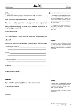 Atividades de Apoio à Aprendizagem 3
de Matemática
Unidade 1 ■ Aula
13
Conteúdo:
Identificação e comparação de características de elementos.
Hoje, nós vamos começar a falar sobre comparação.
Você sabe o que é comparar? Sabe quando podemos fazer comparações?
Para respondermos a essas perguntas, nesta aula e nas próximas nós va-
mos fazer algumas atividades.
Pronto para começar?
Você está recebendo o folheto de ofertas do Mercado Margarida (Anexo 1).
Atividade 1
Observando os produtos desse folheto, anote coisas que são vendidas em:
a) embalagens de papel ______________________________________
_______________________________________________________
b) latas ___________________________________________________
_______________________________________________________
c) sacos plásticos __________________________________________
_______________________________________________________
d) vidros __________________________________________________
_______________________________________________________
e) embalagens plásticas _____________________________________
_______________________________________________________
Atividade 2
Você se lembra de outros produtos que podemos comprar em
a) embalagens de papel ?
_______________________________________________________
_______________________________________________________
b) latas ?
_______________________________________________________
_______________________________________________________
1AulaMatemática
Grandezas e Medidas
Medidas não
padronizadas
Orientações para o professor
A proposta desta aula é levar o aluno a per-
ceber quando a comparação de característi-
cas é possível e quando não é. Quando pos-
sível, quais características podem ser com-
paradas, observando semelhanças e diferen-
ças entre objetos.
O anexo, que representa um folheto de ofer-
tas, pode ser substituído por outro que este-
ja disponível para os alunos no momento
dessa aula.
Atividade 1
Converse com os alunos sobre os produtos
que estão anunciados, dando explicações
sobre os menos conhecidos. Em seguida,
dê alguns minutos para que façam o registro
da atividade.
Atividade 2
O objetivo dessa atividade é levar o aluno a
buscar na memória embalagens com as mes-
mas características das embalagens obser-
vadas no folheto de ofertas.
Estimule a discussão em grupos e socialize
as respostas.
1
 