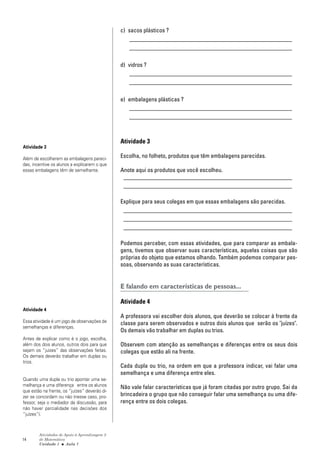14
Atividades de Apoio à Aprendizagem 3
de Matemática
Unidade 1 ■ Aula
c) sacos plásticos ?
_______________________________________________________
_______________________________________________________
d) vidros ?
_______________________________________________________
_______________________________________________________
e) embalagens plásticas ?
_______________________________________________________
_______________________________________________________
Atividade 3
Escolha, no folheto, produtos que têm embalagens parecidas.
Anote aqui os produtos que você escolheu.
_________________________________________________________
_________________________________________________________
Explique para seus colegas em que essas embalagens são parecidas.
_________________________________________________________
_________________________________________________________
_________________________________________________________
Podemos perceber, com essas atividades, que para comparar as embala-
gens, tivemos que observar suas características, aquelas coisas que são
próprias do objeto que estamos olhando. Também podemos comparar pes-
soas, observando as suas características.
E falando em características de pessoas...
Atividade 4
A professora vai escolher dois alunos, que deverão se colocar à frente da
classe para serem observados e outros dois alunos que serão os "juízes".
Os demais vão trabalhar em duplas ou trios.
Observem com atenção as semelhanças e diferenças entre os seus dois
colegas que estão ali na frente.
Cada dupla ou trio, na ordem em que a professora indicar, vai falar uma
semelhança e uma diferença entre eles.
Não vale falar características que já foram citadas por outro grupo. Sai da
brincadeira o grupo que não conseguir falar uma semelhança ou uma dife-
rença entre os dois colegas.
1
Atividade 3
Além de escolherem as embalagens pareci-
das, incentive os alunos a explicarem o que
essas embalagens têm de semelhante.
Atividade 4
Essa atividade é um jogo de observações de
semelhanças e diferenças.
Antes de explicar como é o jogo, escolha,
além dos dois alunos, outros dois para que
sejam os “juízes” das observações feitas.
Os demais deverão trabalhar em duplas ou
trios.
Quando uma dupla ou trio apontar uma se-
melhança e uma diferença entre os alunos
que estão na frente, os “juízes” deverão di-
zer se concordam ou não (nesse caso, pro-
fessor, seja o mediador da discussão, para
não haver parcialidade nas decisões dos
“juízes”).
 