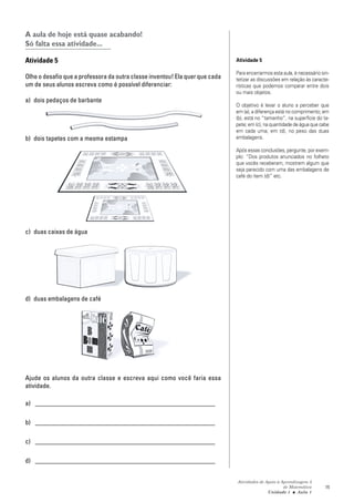 Atividades de Apoio à Aprendizagem 3
de Matemática
Unidade 1 ■ Aula
15
A aula de hoje está quase acabando!
Só falta essa atividade...
Atividade 5
Olhe o desafio que a professora da outra classe inventou! Ela quer que cada
um de seus alunos escreva como é possível diferenciar:
a) dois pedaços de barbante
b) dois tapetes com a mesma estampa
c) duas caixas de água
d) duas embalagens de café
Ajude os alunos da outra classe e escreva aqui como você faria essa
atividade.
a) _______________________________________________________
b) _______________________________________________________
c) _______________________________________________________
d) _______________________________________________________
Atividade 5
Para encerrarmos esta aula, é necessário sin-
tetizar as discussões em relação às caracte-
rísticas que podemos comparar entre dois
ou mais objetos.
O objetivo é levar o aluno a perceber que
em (a), a diferença está no comprimento; em
(b), está no “tamanho”, na superfície do ta-
pete; em (c), na quantidade de água que cabe
em cada uma; em (d), no peso das duas
embalagens.
Após essas conclusões, pergunte, por exem-
plo: “Dos produtos anunciados no folheto
que vocês receberam, mostrem algum que
seja parecido com uma das embalagens de
café do item (d)” etc.
1
 