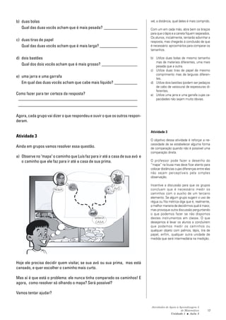 Atividades de Apoio à Aprendizagem 3
de Matemática
Unidade 1 ■ Aula
17
b) duas bolas
Qual das duas vocês acham que é mais pesada? ________________
c) duas tiras de papel
Qual das duas vocês acham que é mais larga? __________________
d) dois bastões
Qual dos dois vocês acham que é mais grosso? _________________
e) uma jarra e uma garrafa
Em qual das duas vocês acham que cabe mais líquido? ___________
Como fazer para ter certeza da resposta?
_________________________________________________________
_________________________________________________________
Agora, cada grupo vai dizer o que respondeu e ouvir o que os outros respon-
deram.
Atividade 3
Ainda em grupos vamos resolver essa questão.
a) Observe no "mapa" o caminho que Luís faz para ir até a casa de sua avó e
o caminho que ele faz para ir até a casa de sua prima.
Hoje ele precisa decidir quem visitar, se sua avó ou sua prima, mas está
cansado, e quer escolher o caminho mais curto.
Mas aí é que está o problema: ele nunca tinha comparado os caminhos! E
agora, como resolver só olhando o mapa? Será possível?
Vamos tentar ajudar?
2
vel, a distância, qual deles é mais comprido.
Com um em cada mão, abra bem os braços
para que o lápis e a caneta fiquem separados.
Os alunos, inicialmente, tentarão adivinhar a
resposta, mas chegarão à conclusão de que
é necessário aproximá-los para comparar os
tamanhos.
b) Utilize duas bolas de mesmo tamanho
mas de materiais diferentes, uma mais
pesada que a outra.
c) Utilize duas tiras de papel de mesmo
comprimento mas de larguras diferen-
tes.
d) Utilize dois bastões (podem ser pedaços
de cabo de vassoura) de espessuras di-
ferentes.
e) Utilize uma jarra e uma garrafa cujas ca-
pacidades não sejam muito óbvias.
Atividade 3
O objetivo dessa atividade é reforçar a ne-
cessidade de se estabelecer alguma forma
de comparação quando não é possível uma
comparação direta.
O professor pode fazer o desenho do
“mapa” na lousa mas deve ficar atento para
colocar distâncias cujas diferenças entre elas
não sejam perceptíveis pela simples
observação.
Incentive a discussão para que os grupos
concluam que é necessário medir os
caminhos com o auxilio de um terceiro
elemento. Se algum grupo sugerir o uso de
régua ou fita métrica diga que é, realmente,
a melhor maneira de decidirmos qual é maior,
mas provoque outra discussão perguntando
o que podemos fazer se não dispomos
destes instrumentos em classe. O que
desejamos é levar os alunos a concluírem
que podemos medir os caminhos ou
qualquer objeto com palmos, lápis, tira de
papel, enfim, qualquer outra unidade de
medida que será intermediária na medição.
PRIMA AVÓ
MINHA
CASA
 