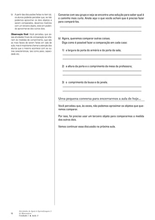 18
Atividades de Apoio à Aprendizagem 3
de Matemática
Unidade 1 ■ Aula
Converse com seu grupo e veja se encontra uma solução para saber qual é
o caminho mais curto. Anote aqui o que vocês acham que é preciso fazer
para compará-los.
_________________________________________________________
_________________________________________________________
b) Agora, queremos comparar outras coisas.
Diga como é possível fazer a comparação em cada caso:
1) a largura da porta do armário e da porta da sala;
_______________________________________________________
_______________________________________________________
2) a altura da porta e o comprimento da mesa da professora;
_______________________________________________________
_______________________________________________________
3) o comprimento da lousa e da janela.
_______________________________________________________
_______________________________________________________
Uma pequena conversa para encerrarmos a aula de hoje...
Você percebeu que, às vezes, não podemos aproximar os objetos que que-
remos comparar.
Por isso, foi preciso usar um terceiro objeto para compararmos a medida
dos outros dois.
Vamos continuar essa discussão na próxima aula.
2
b) A partir das discussões feitas no item (a),
os alunos poderão perceber que, se não
podemos aproximar os dois objetos a
serem comparados, devemos medi-los
com um terceiro objeto, este sim poden-
do aproximar-se dos outros dois.
Observação final: Você percebeu que es-
sas atividades finais de comparação se refe-
riam às medidas de comprimento, que são
as mais fáceis de serem feitas em sala de
aula, mas é importante chamar a atenção dos
alunos que o mesmo acontece com as ou-
tras características, tais como peso, capaci-
dade etc.
 